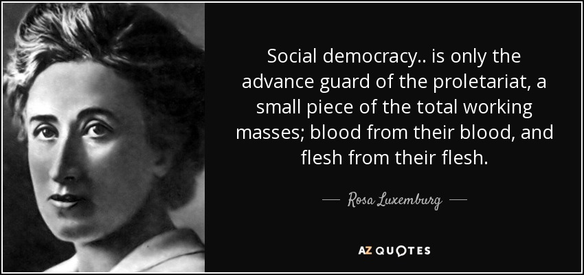 Social democracy.. is only the advance guard of the proletariat, a small piece of the total working masses; blood from their blood, and flesh from their flesh. - Rosa Luxemburg