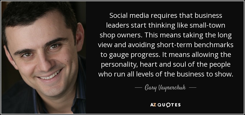 Social media requires that business leaders start thinking like small-town shop owners. This means taking the long view and avoiding short-term benchmarks to gauge progress. It means allowing the personality, heart and soul of the people who run all levels of the business to show. - Gary Vaynerchuk