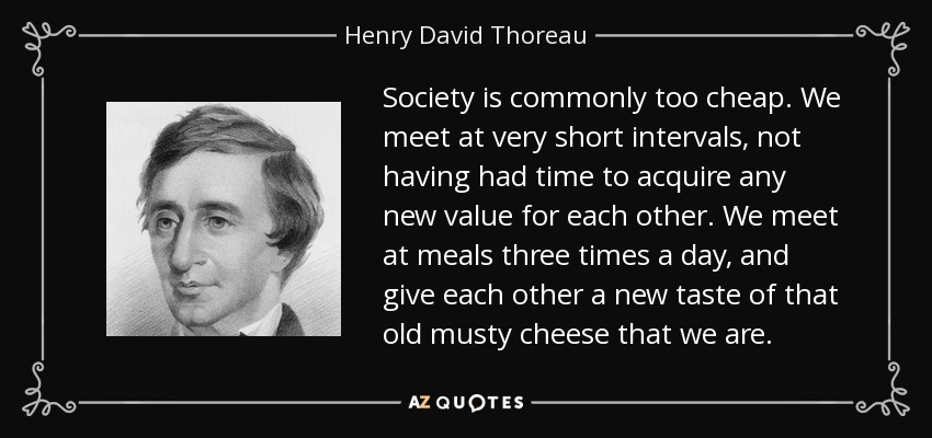 Society is commonly too cheap. We meet at very short intervals, not having had time to acquire any new value for each other. We meet at meals three times a day, and give each other a new taste of that old musty cheese that we are. - Henry David Thoreau