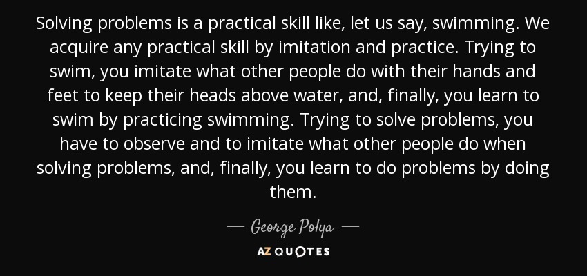 Solving problems is a practical skill like, let us say, swimming. We acquire any practical skill by imitation and practice. Trying to swim, you imitate what other people do with their hands and feet to keep their heads above water, and, finally, you learn to swim by practicing swimming. Trying to solve problems, you have to observe and to imitate what other people do when solving problems, and, finally, you learn to do problems by doing them. - George Polya