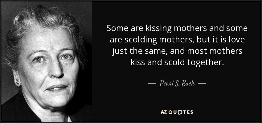 Some are kissing mothers and some are scolding mothers, but it is love just the same, and most mothers kiss and scold together. - Pearl S. Buck