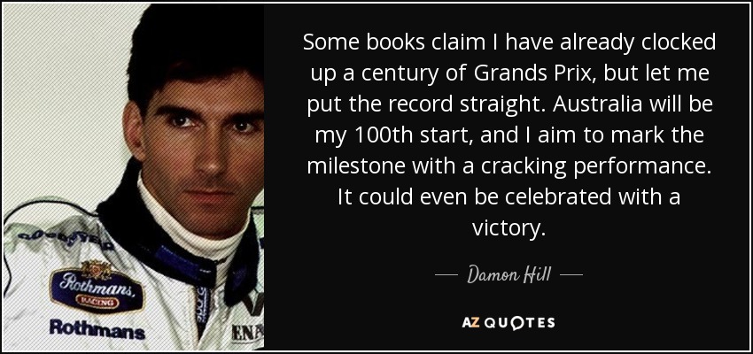 Some books claim I have already clocked up a century of Grands Prix, but let me put the record straight. Australia will be my 100th start, and I aim to mark the milestone with a cracking performance. It could even be celebrated with a victory. - Damon Hill