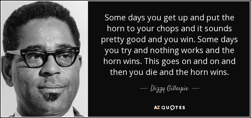 Some days you get up and put the horn to your chops and it sounds pretty good and you win. Some days you try and nothing works and the horn wins. This goes on and on and then you die and the horn wins. - Dizzy Gillespie
