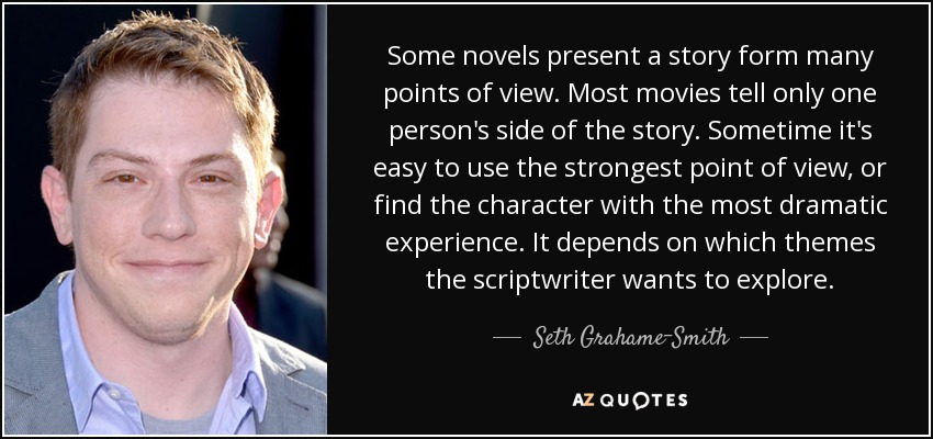 Some novels present a story form many points of view. Most movies tell only one person's side of the story. Sometime it's easy to use the strongest point of view, or find the character with the most dramatic experience. It depends on which themes the scriptwriter wants to explore. - Seth Grahame-Smith