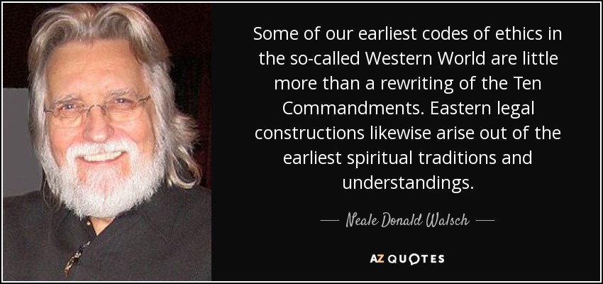 Some of our earliest codes of ethics in the so-called Western World are little more than a rewriting of the Ten Commandments. Eastern legal constructions likewise arise out of the earliest spiritual traditions and understandings. - Neale Donald Walsch