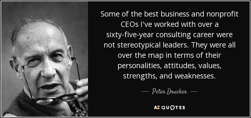 Some of the best business and nonprofit CEOs I've worked with over a sixty-five-year consulting career were not stereotypical leaders. They were all over the map in terms of their personalities, attitudes, values, strengths, and weaknesses. - Peter Drucker