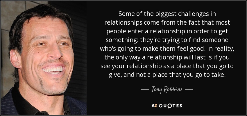 Some of the biggest challenges in relationships come from the fact that most people enter a relationship in order to get something: they're trying to find someone who's going to make them feel good. In reality, the only way a relationship will last is if you see your relationship as a place that you go to give, and not a place that you go to take. - Tony Robbins
