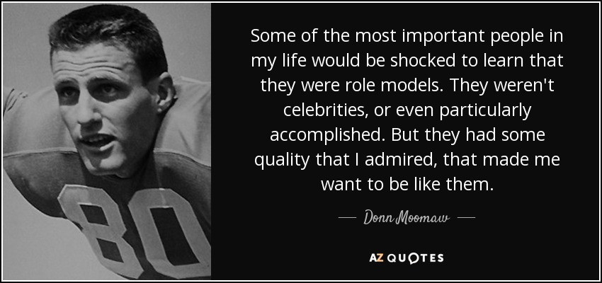 Some of the most important people in my life would be shocked to learn that they were role models. They weren't celebrities, or even particularly accomplished. But they had some quality that I admired, that made me want to be like them. - Donn Moomaw