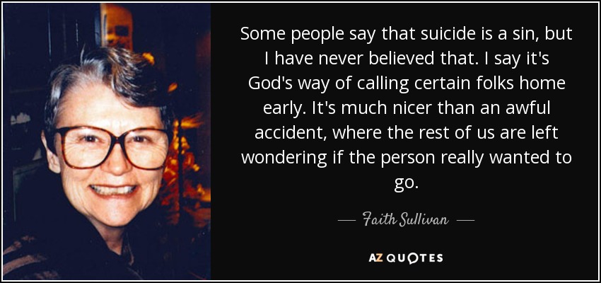 Some people say that suicide is a sin, but I have never believed that. I say it's God's way of calling certain folks home early. It's much nicer than an awful accident, where the rest of us are left wondering if the person really wanted to go. - Faith Sullivan