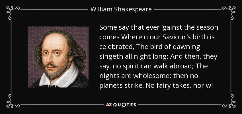 Some say that ever 'gainst the season comes Wherein our Saviour's birth is celebrated, The bird of dawning singeth all night long: And then, they say, no spirit can walk abroad; The nights are wholesome; then no planets strike, No fairy takes, nor wi - William Shakespeare