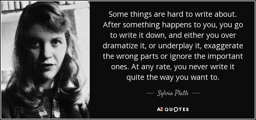 Some things are hard to write about. After something happens to you, you go to write it down, and either you over dramatize it, or underplay it, exaggerate the wrong parts or ignore the important ones. At any rate, you never write it quite the way you want to. - Sylvia Plath