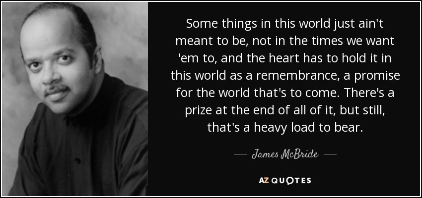 Some things in this world just ain't meant to be, not in the times we want 'em to, and the heart has to hold it in this world as a remembrance, a promise for the world that's to come. There's a prize at the end of all of it, but still, that's a heavy load to bear. - James McBride