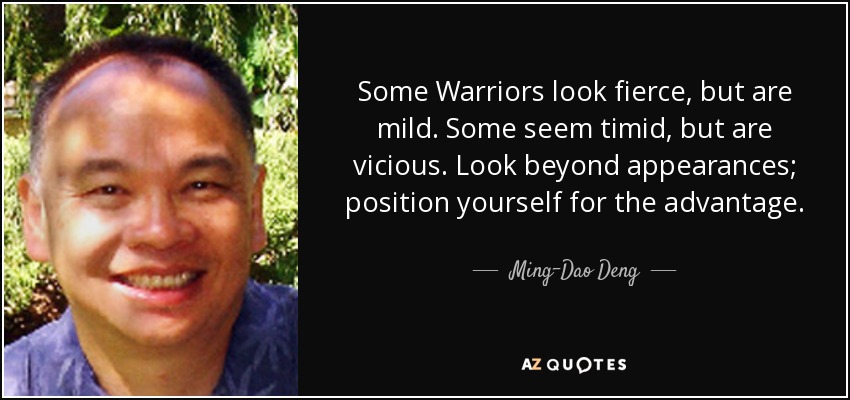 Some Warriors look fierce, but are mild. Some seem timid, but are vicious. Look beyond appearances; position yourself for the advantage. - Ming-Dao Deng