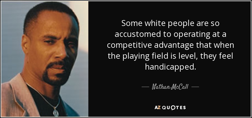 Some white people are so accustomed to operating at a competitive advantage that when the playing field is level, they feel handicapped. - Nathan McCall