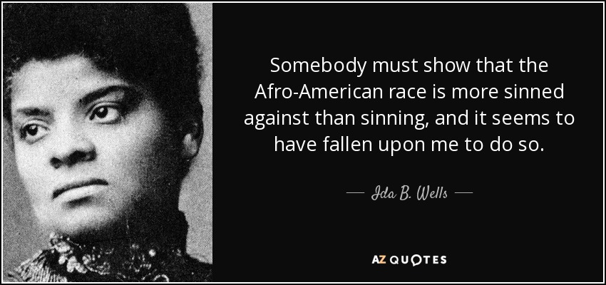 Somebody must show that the Afro-American race is more sinned against than sinning, and it seems to have fallen upon me to do so. - Ida B. Wells
