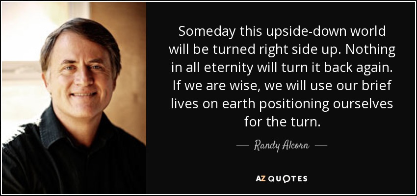 Algún día este mundo al revés se volverá del revés. Nada en toda la eternidad lo volverá a poner del revés. Si somos sabios, aprovecharemos nuestras breves vidas en la tierra para prepararnos para el cambio. - Randy Alcorn