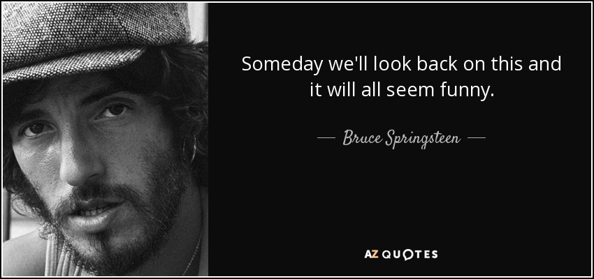 Someday we'll look back on this and it will all seem funny. - Bruce Springsteen