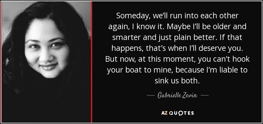 Someday, we’ll run into each other again, I know it. Maybe I’ll be older and smarter and just plain better. If that happens, that’s when I’ll deserve you. But now, at this moment, you can’t hook your boat to mine, because I’m liable to sink us both. - Gabrielle Zevin