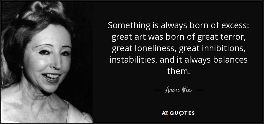 Something is always born of excess: great art was born of great terror, great loneliness, great inhibitions, instabilities, and it always balances them. - Anais Nin