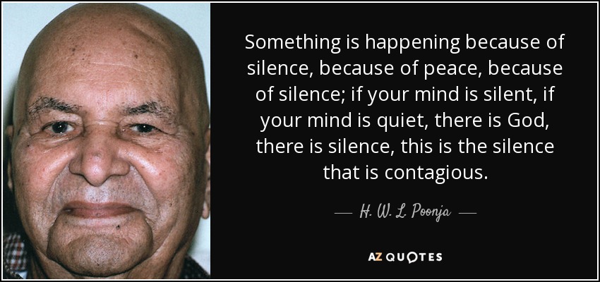 Something is happening because of silence, because of peace, because of silence; if your mind is silent, if your mind is quiet, there is God, there is silence, this is the silence that is contagious. - H. W. L. Poonja