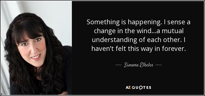 Something is happening. I sense a change in the wind…a mutual understanding of each other. I haven’t felt this way in forever. - Simone Elkeles