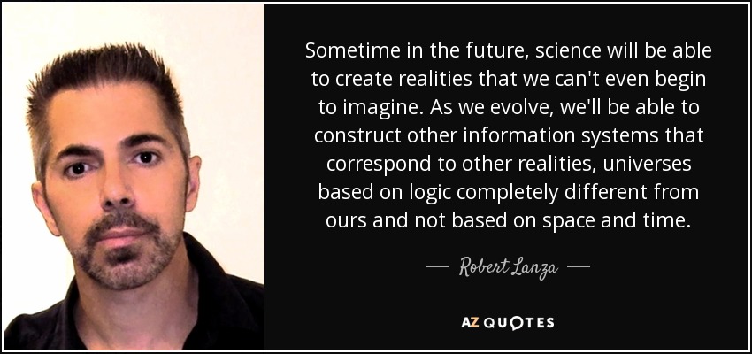 Sometime in the future, science will be able to create realities that we can't even begin to imagine. As we evolve, we'll be able to construct other information systems that correspond to other realities, universes based on logic completely different from ours and not based on space and time. - Robert Lanza