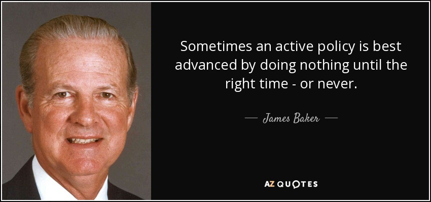 Sometimes an active policy is best advanced by doing nothing until the right time - or never. - James Baker
