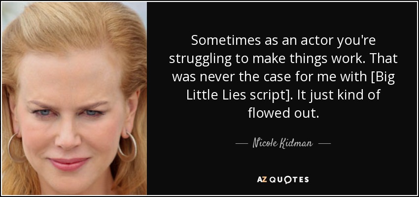 Sometimes as an actor you're struggling to make things work. That was never the case for me with [Big Little Lies script]. It just kind of flowed out. - Nicole Kidman