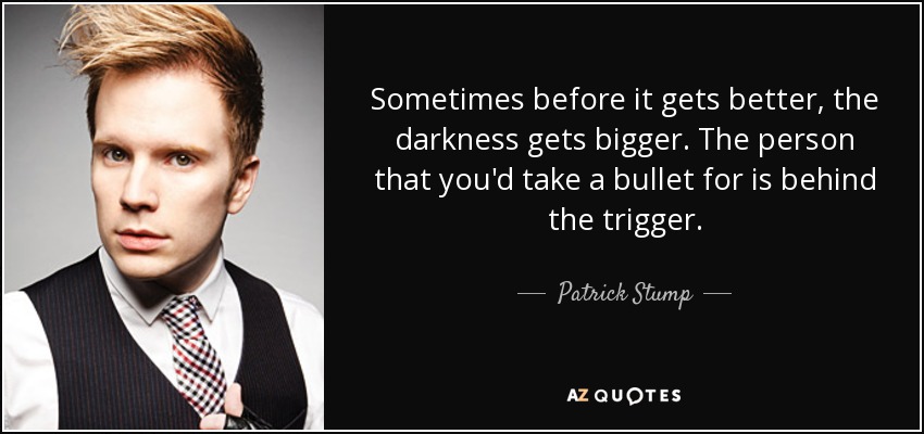 Sometimes before it gets better, the darkness gets bigger. The person that you'd take a bullet for is behind the trigger. - Patrick Stump