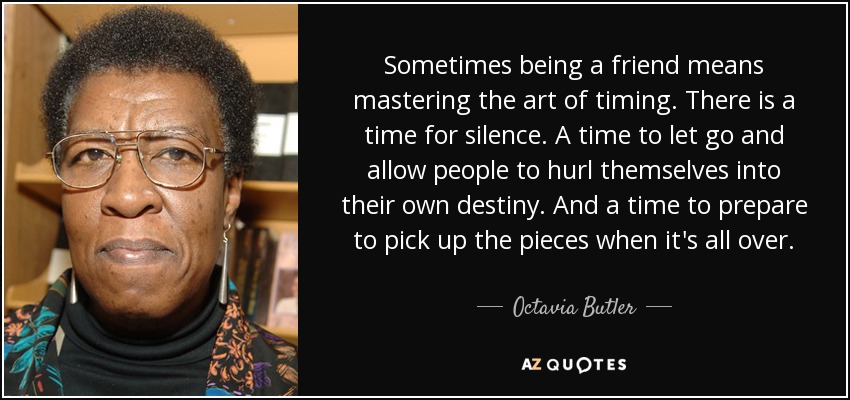 Sometimes being a friend means mastering the art of timing. There is a time for silence. A time to let go and allow people to hurl themselves into their own destiny. And a time to prepare to pick up the pieces when it's all over. - Octavia Butler