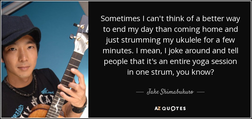 Sometimes I can't think of a better way to end my day than coming home and just strumming my ukulele for a few minutes. I mean, I joke around and tell people that it's an entire yoga session in one strum, you know? - Jake Shimabukuro