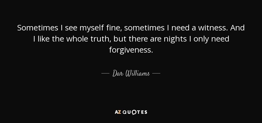Sometimes I see myself fine, sometimes I need a witness. And I like the whole truth, but there are nights I only need forgiveness. - Dar Williams