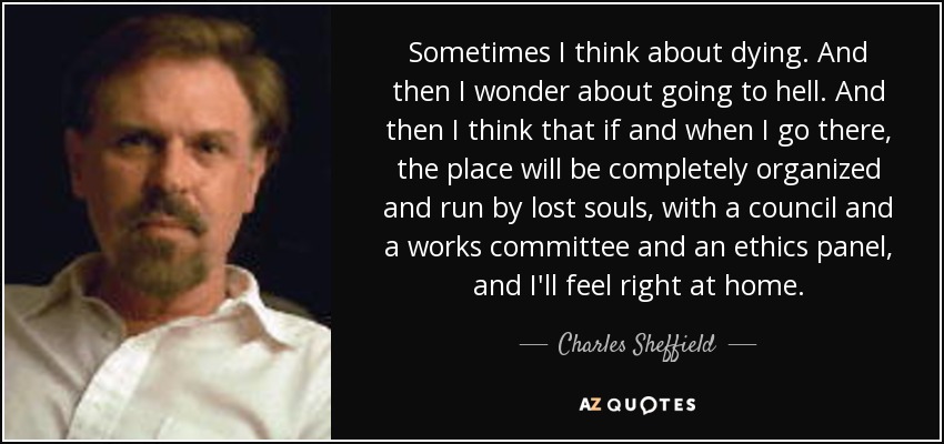 Sometimes I think about dying. And then I wonder about going to hell. And then I think that if and when I go there, the place will be completely organized and run by lost souls, with a council and a works committee and an ethics panel, and I'll feel right at home. - Charles Sheffield
