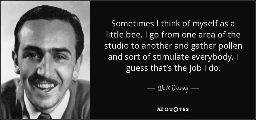 Sometimes I think of myself as a little bee. I go from one area of the studio to another and gather pollen and sort of stimulate everybody. I guess that’s the job I do. - Walt Disney