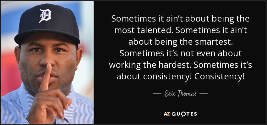 Sometimes it ain’t about being the most talented. Sometimes it ain’t about being the smartest. Sometimes it’s not even about working the hardest. Sometimes it’s about consistency! Consistency! - Eric Thomas