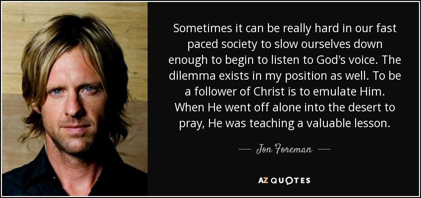 Sometimes it can be really hard in our fast paced society to slow ourselves down enough to begin to listen to God's voice. The dilemma exists in my position as well. To be a follower of Christ is to emulate Him. When He went off alone into the desert to pray, He was teaching a valuable lesson. - Jon Foreman