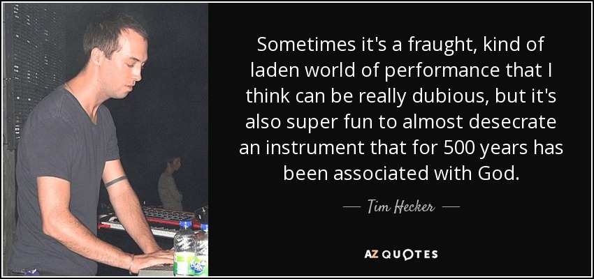 Sometimes it's a fraught, kind of laden world of performance that I think can be really dubious, but it's also super fun to almost desecrate an instrument that for 500 years has been associated with God. - Tim Hecker