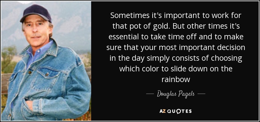 Sometimes it's important to work for that pot of gold. But other times it's essential to take time off and to make sure that your most important decision in the day simply consists of choosing which color to slide down on the rainbow - Douglas Pagels