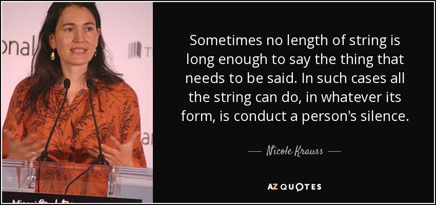Sometimes no length of string is long enough to say the thing that needs to be said. In such cases all the string can do, in whatever its form, is conduct a person's silence. - Nicole Krauss