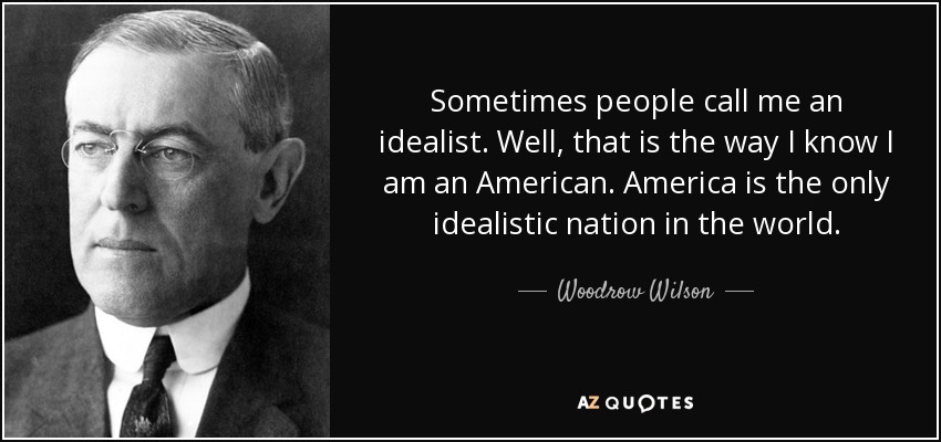 Sometimes people call me an idealist. Well, that is the way I know I am an American. America is the only idealistic nation in the world. - Woodrow Wilson