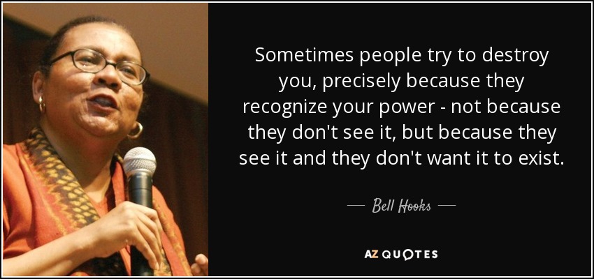 Sometimes people try to destroy you, precisely because they recognize your power - not because they don't see it, but because they see it and they don't want it to exist. - Bell Hooks