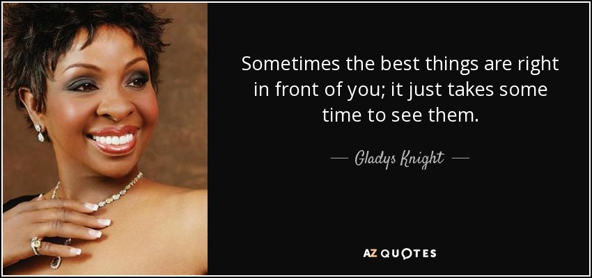 Sometimes the best things are right in front of you; it just takes some time to see them. - Gladys Knight
