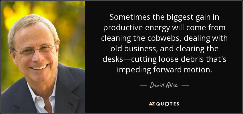 Sometimes the biggest gain in productive energy will come from cleaning the cobwebs, dealing with old business, and clearing the desks—cutting loose debris that's impeding forward motion. - David Allen