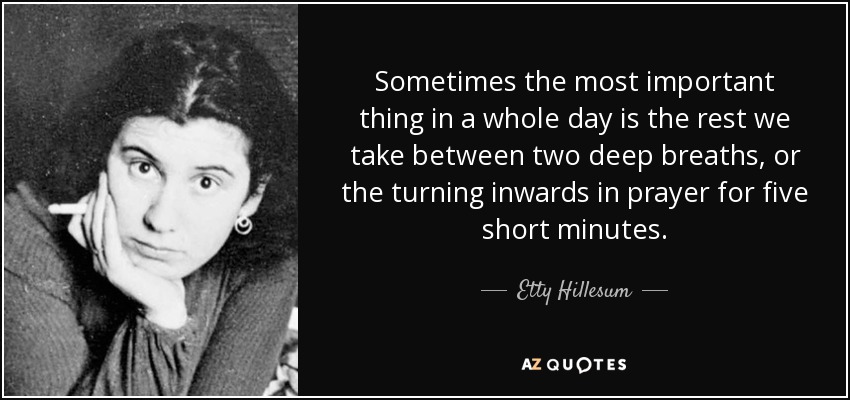 Sometimes the most important thing in a whole day is the rest we take between two deep breaths, or the turning inwards in prayer for five short minutes. - Etty Hillesum