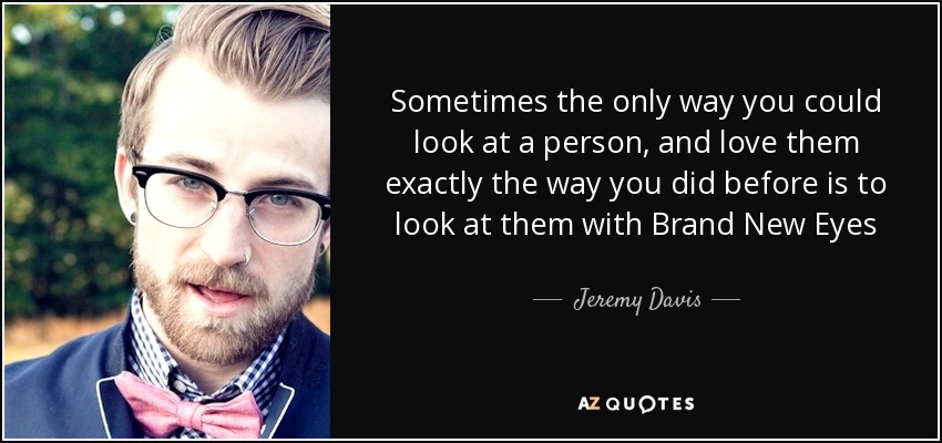 Sometimes the only way you could look at a person, and love them exactly the way you did before is to look at them with Brand New Eyes - Jeremy Davis