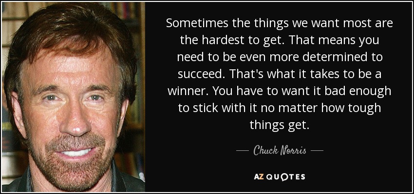 Sometimes the things we want most are the hardest to get. That means you need to be even more determined to succeed. That's what it takes to be a winner. You have to want it bad enough to stick with it no matter how tough things get. - Chuck Norris