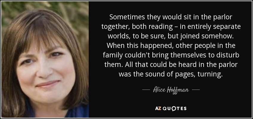 Sometimes they would sit in the parlor together, both reading – in entirely separate worlds, to be sure, but joined somehow. When this happened, other people in the family couldn't bring themselves to disturb them. All that could be heard in the parlor was the sound of pages, turning. - Alice Hoffman
