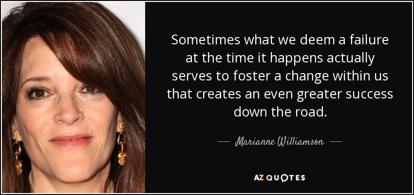 Sometimes what we deem a failure at the time it happens actually serves to foster a change within us that creates an even greater success down the road. - Marianne Williamson