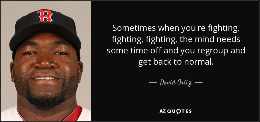 A veces, cuando estás luchando, luchando y luchando, la mente necesita un tiempo de descanso para reagruparse y volver a la normalidad. - David Ortiz