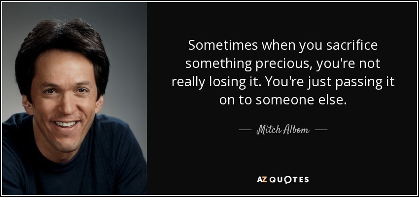 Sometimes when you sacrifice something precious, you're not really losing it. You're just passing it on to someone else. - Mitch Albom